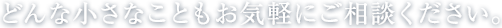 どんな小さなこともお気軽にご相談ください。