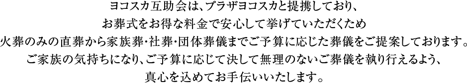 ヨコスカ互助会は、プラザヨコスカと提携しており、お葬式をお得な料金で安心してあげていただくため火葬のみの直葬から家族葬・社葬・団体葬儀までご予算に応じた葬儀をご提案しております。ご家族の気持ちになり、ご予算に応じまして決して無理のないご葬儀を執り行い、真心を込めてお手伝いいたします。